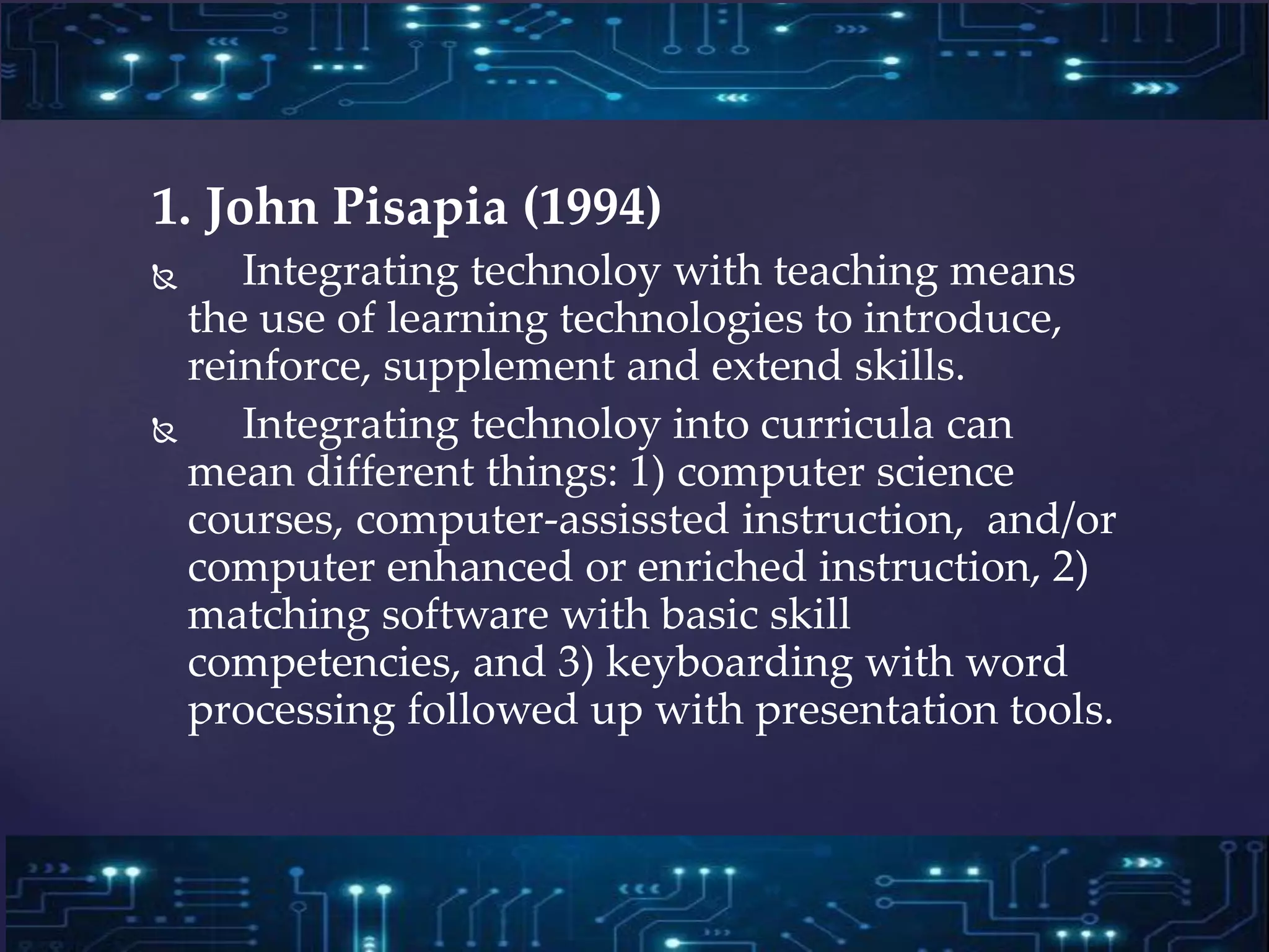 1. John Pisapia (1994)
 Integrating technoloy with teaching means
the use of learning technologies to introduce,
reinforce, supplement and extend skills.
 Integrating technoloy into curricula can
mean different things: 1) computer science
courses, computer-assissted instruction, and/or
computer enhanced or enriched instruction, 2)
matching software with basic skill
competencies, and 3) keyboarding with word
processing followed up with presentation tools.
 