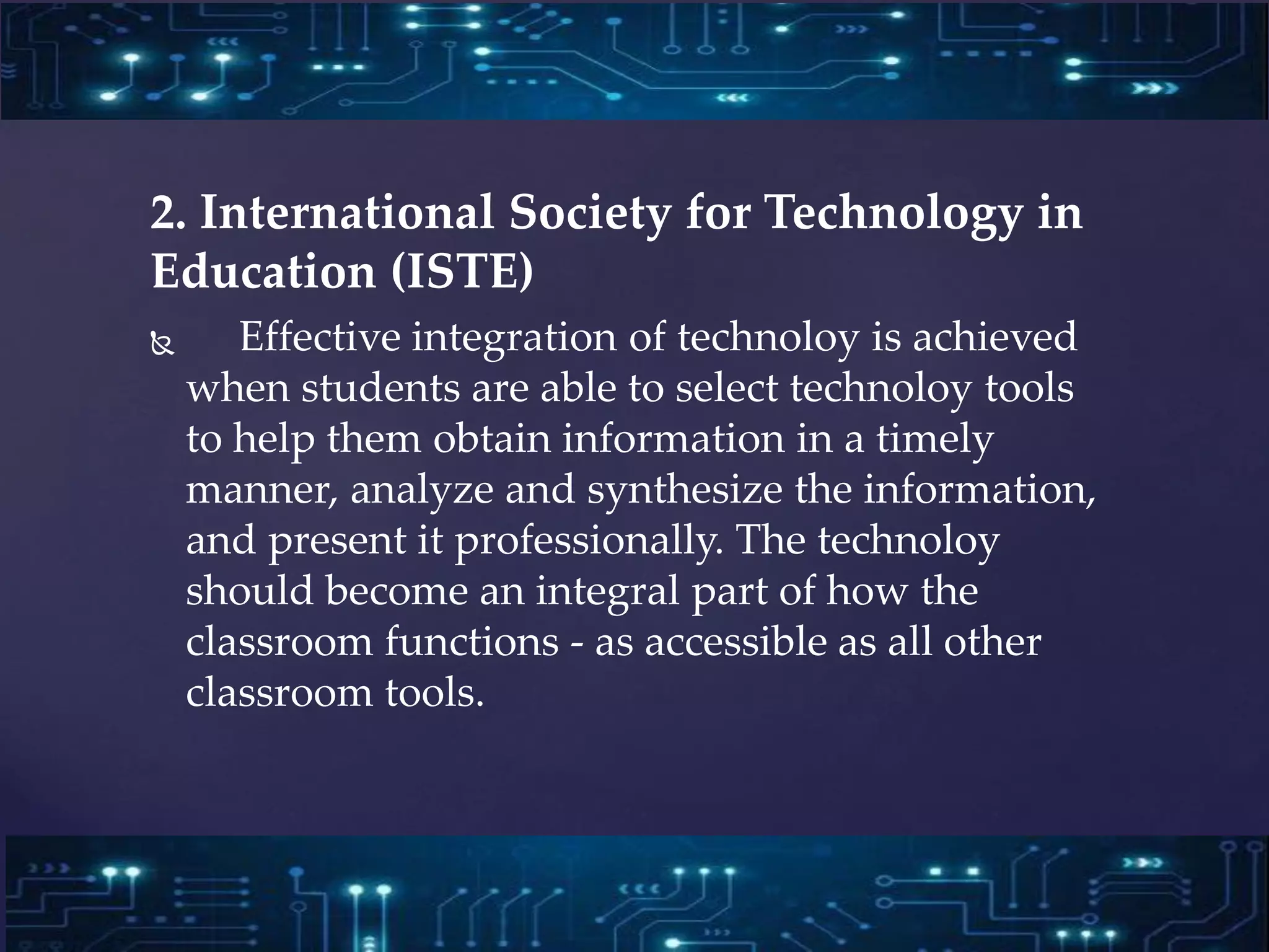 2. International Society for Technology in
Education (ISTE)
 Effective integration of technoloy is achieved
when students are able to select technoloy tools
to help them obtain information in a timely
manner, analyze and synthesize the information,
and present it professionally. The technoloy
should become an integral part of how the
classroom functions - as accessible as all other
classroom tools.
 