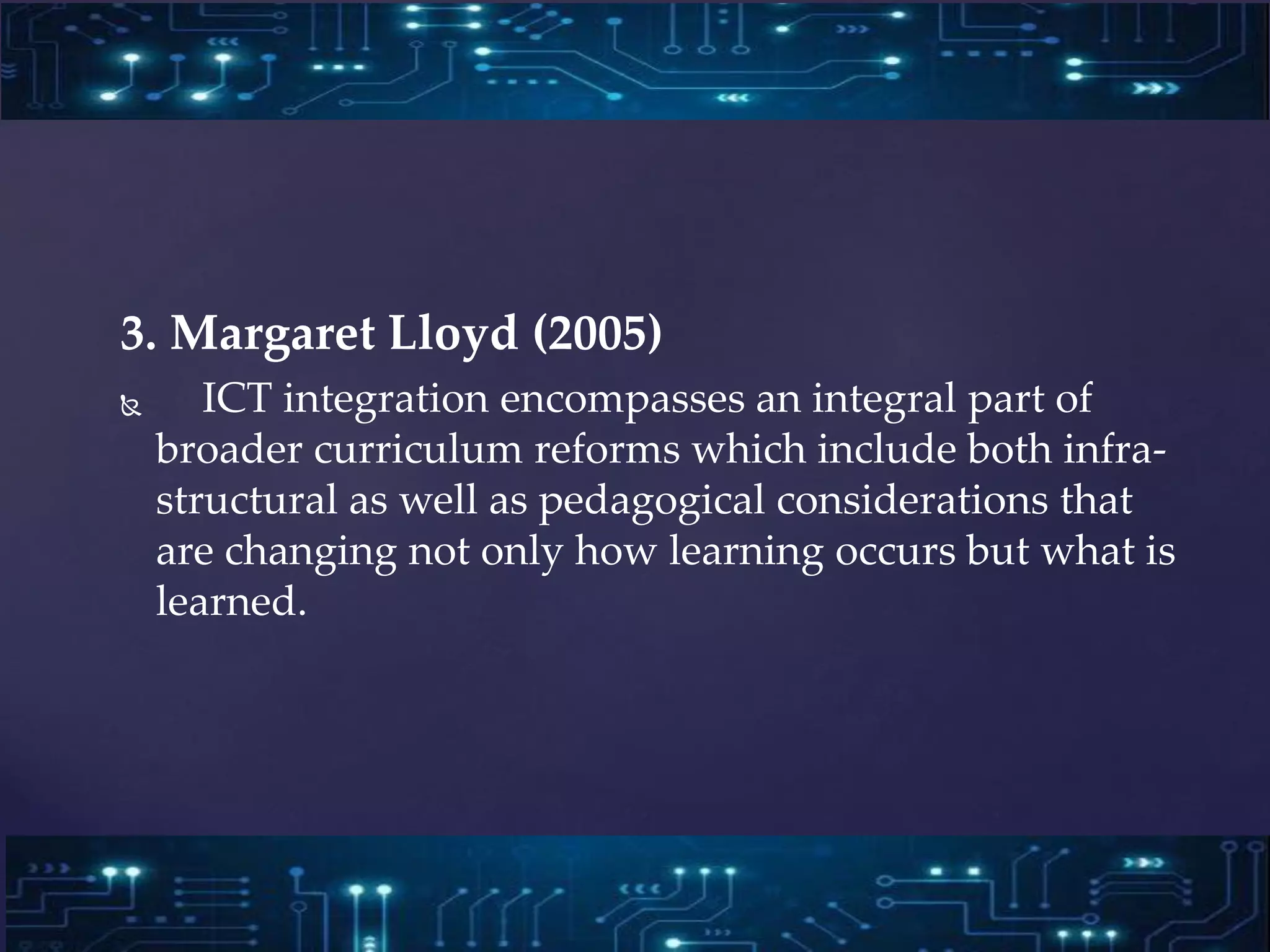 3. Margaret Lloyd (2005)
 ICT integration encompasses an integral part of
broader curriculum reforms which include both infra-
structural as well as pedagogical considerations that
are changing not only how learning occurs but what is
learned.
 