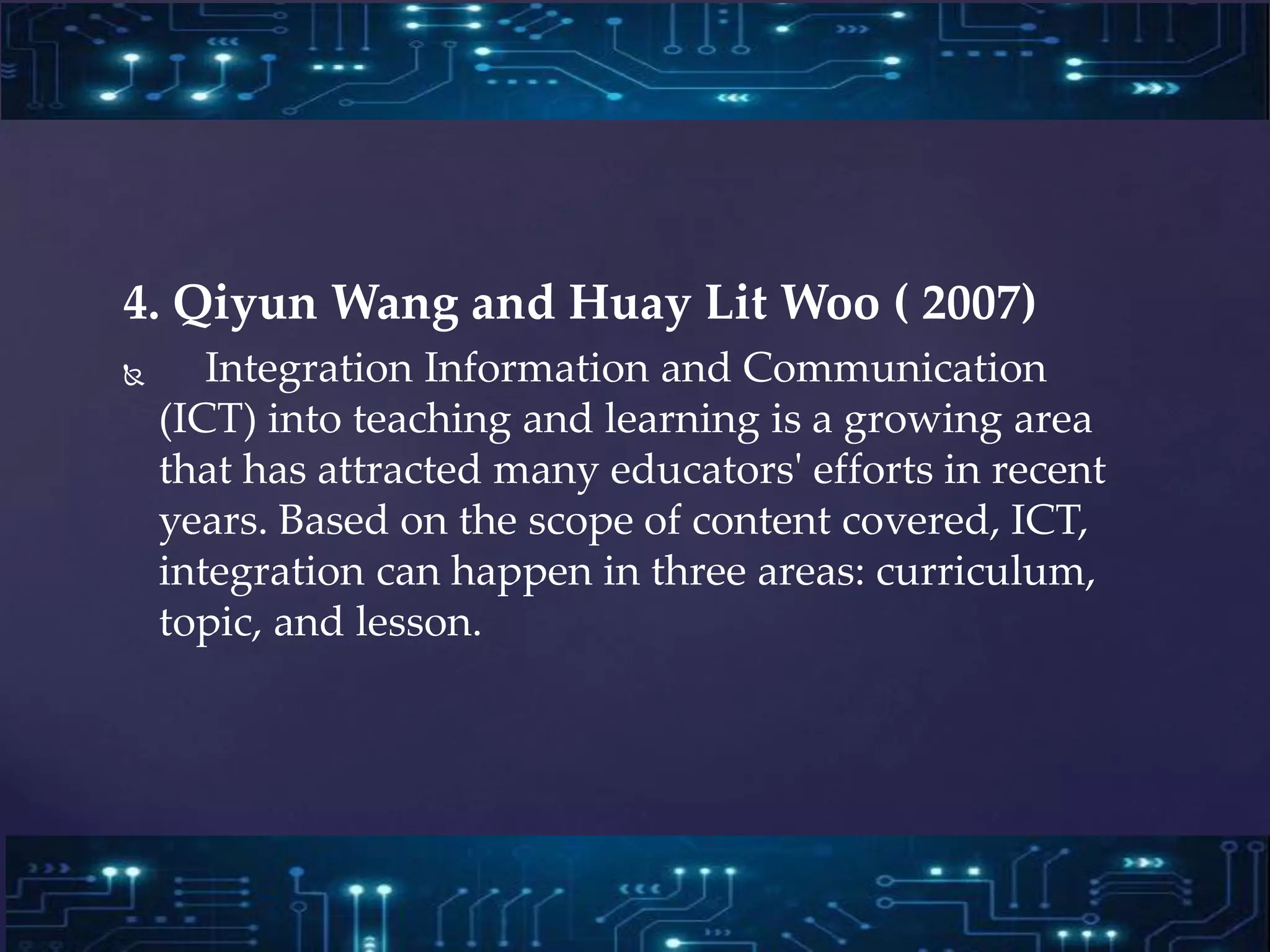 4. Qiyun Wang and Huay Lit Woo ( 2007)
 Integration Information and Communication
(ICT) into teaching and learning is a growing area
that has attracted many educators' efforts in recent
years. Based on the scope of content covered, ICT,
integration can happen in three areas: curriculum,
topic, and lesson.
 