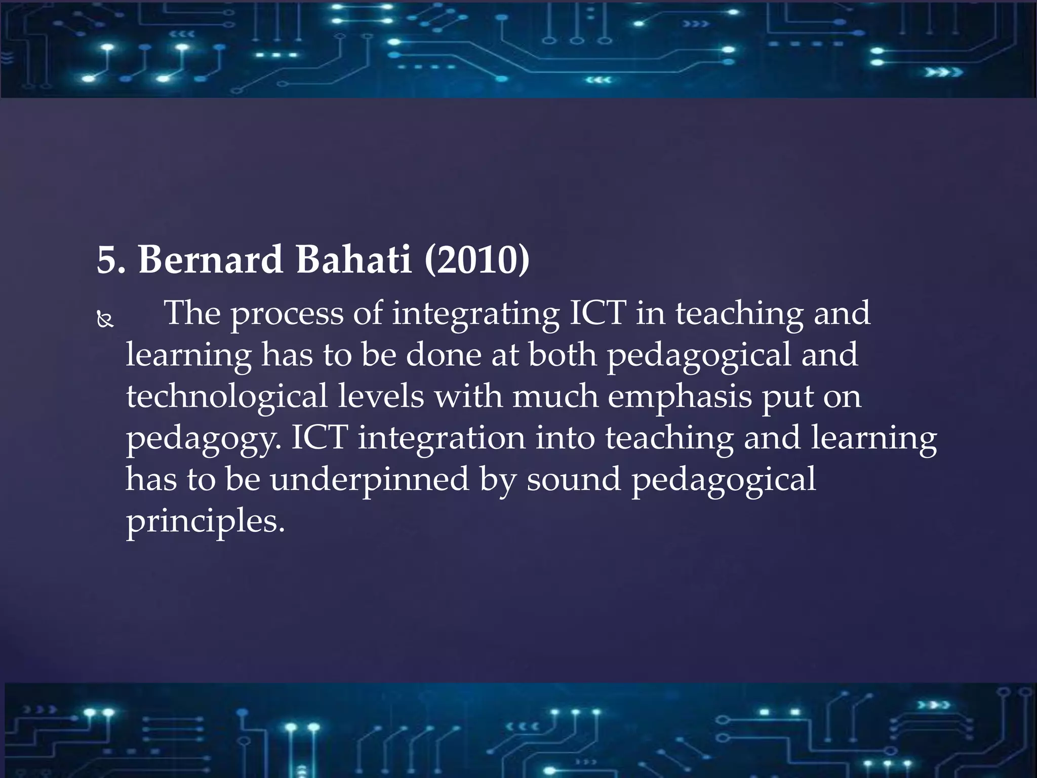 5. Bernard Bahati (2010)
 The process of integrating ICT in teaching and
learning has to be done at both pedagogical and
technological levels with much emphasis put on
pedagogy. ICT integration into teaching and learning
has to be underpinned by sound pedagogical
principles.
 