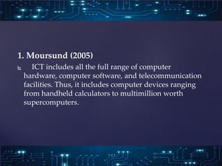 1. Moursund (2005)
 ICT includes all the full range of computer
hardware, computer software, and telecommunication
facili...