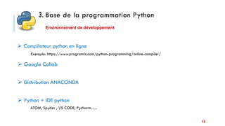 15
3. Base de la programmation Python
Environnement de développement
 Compilateur python en ligne
 Google Collab
 Distribution ANACONDA
 Python + IDE python
Exemple: https://www.programiz.com/python-programming/online-compiler/
ATOM, Spyder , VS CODE, Pycharm…..
 