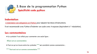 16
● Le symbole # est utilisé pour commenter une seule ligne :
#Ceci est un commentaire
● Tout ce qui se trouve entre les symboles """ est considéré comme commentaire :
""" Tout ceci est un comme commentaire """
Les commentaires
3. Base de la programmation Python
Indentation
Spécificité code python
Il est recommandé avec Python d'indenter son code avec 4 espaces (équivalent à 1 tabulation).
L'indentation est obligatoire en Python pour séparer les blocs d'instructions.
 