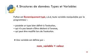 4. Structures de données: Types et Variables
19
Python est Dynamiquement typé, c.à.d, toute variable manipulable par le
programmeur :
– possède un type bien définit à l'exécution,
– qui n'a pas besoin d'être déclaré à l'avance,
– qui peut être modifié lors de l’exécution.
● Une variable est définie par :
nom_variable = valeur
 