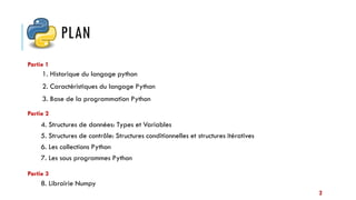 PLAN
1. Historique du langage python
2. Caractéristiques du langage Python
3. Base de la programmation Python
Partie 1
Partie 2
Partie 3
4. Structures de données: Types et Variables
5. Structures de contrôle: Structures conditionnelles et structures itératives
6. Les collections Python
7. Les sous programmes Python
8. Librairie Numpy
2
 