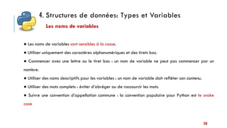 4. Structures de données: Types et Variables
20
● Les noms de variables sont sensibles à la casse.
● Utiliser uniquement des caractères alphanumériques et des tirets bas.
● Commencer avec une lettre ou le tiret bas : un nom de variable ne peut pas commencer par un
nombre.
● Utiliser des noms descriptifs pour les variables : un nom de variable doit refléter son contenu.
● Utiliser des mots complets : éviter d’abréger ou de raccourcir les mots.
● Suivre une convention d’appellation commune : la convention populaire pour Python est le snake
case
Les noms de variables
 