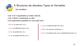4. Structures de données: Types et Variables
22
● Un « int » représente un entier naturel.
● Un « float » représente un réel.
● Les opérations possibles sur ces types sont :
– x + y : la somme de x et y.
– x - y : la différence entre x et y.
– x * y : le produit de x et y.
– x / y : le quotient réel de x et y.
Les nombres
– x // y : le quotient entier de x par y.
– x % y : le reste de x divisé par y.
– x ** y : la puissance de x par y. Equivalent de pow(x, y)
 