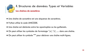 4. Structures de données: Types et Variables
24
● Une chaîne de caractère est une séquence de caractères.
● Python utilise le code UNICODE.
● Une chaîne est déclarée entre les apostrophes ou les guillemets.
● On peut utiliser les symboles de formatage ‘n’, ‘t’, … dans une chaîne.
● On peut utiliser le symbole """ pour déclarer une chaîne multi-lignes.
Les chaînes de caractères
 