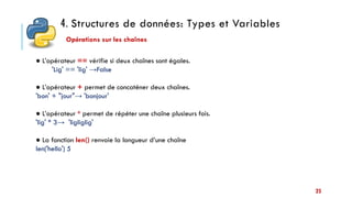 4. Structures de données: Types et Variables
25
● L’opérateur == vérifie si deux chaînes sont égales.
'Lig' == 'lig' →False
● L’opérateur + permet de concaténer deux chaînes.
'bon' + "jour"→ 'bonjour'
● L’opérateur * permet de répéter une chaîne plusieurs fois.
'lig' * 3→ 'ligliglig'
● La fonction len() renvoie la longueur d’une chaîne
len('hello') 5
Opérations sur les chaînes
 