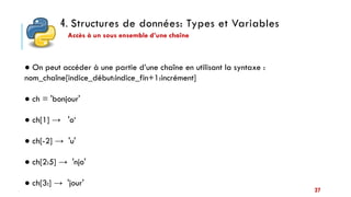 4. Structures de données: Types et Variables
27
● On peut accéder à une partie d’une chaîne en utilisant la syntaxe :
nom_chaîne[indice_début:indice_fin+1:incrément]
● ch = 'bonjour'
● ch[1] → 'o‘
● ch[-2] → 'u'
● ch[2:5] → 'njo'
● ch[3:] → 'jour'
Accès à un sous ensemble d’une chaîne
 