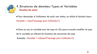4. Structures de données: Types et Variables
30
● Pour demander à l’utilisateur de saisir une valeur, on utilise la fonction input :
Variable = input("message pour l’utilisateur")
● Dans ce cas, la variable sera de type str. On pourra ensuite modifier le type
de la variable en utilisant les fonctions de conversion de type.
Exemple : Variable = int(input("message pour l’utilisateur"))
Fonction de saisie
 