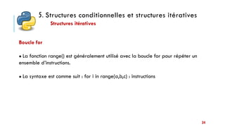 5. Structures conditionnelles et structures itératives
Structures itératives
34
Boucle for
● La fonction range() est généralement utilisé avec la boucle for pour répéter un
ensemble d’instructions.
● La syntaxe est comme suit : for i in range(a,b,c) : instructions
 