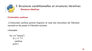 5. Structures conditionnelles et structures itératives
Structures itératives
38
L’instruction continue
● L’instruction continue permet d’ignorer le reste des instructions de l’itération
courante et de passer à l’itération suivante.
● Exemple :
for c in "azerty":
if c == "r":
continue
print c
 