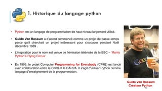 1. Historique du langage python
4
• Python est un langage de programmation de haut niveau largement utilisé.
• L’inspiration pour le nom est venue de l’émission télévisée de la BBC – ‘Monty
Python’s Flying Circus’
• Guido Van Rossum a d’abord commencé comme un projet de passe-temps
parce qu’il cherchait un projet intéressant pour s’occuper pendant Noël
décembre 1989 .
• En 1999, le projet Computer Programming for Everybody (CP4E) est lancé
avec collaboration entre le CNRI et la DARPA. Il s'agit d'utiliser Python comme
langage d'enseignement de la programmation.
Guido Van Rossum
Créateur Python
 