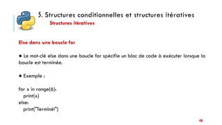 5. Structures conditionnelles et structures itératives
Structures itératives
40
Else dans une boucle for
● Le mot-clé else dans une boucle for spécifie un bloc de code à exécuter lorsque la
boucle est terminée.
● Exemple :
for x in range(6):
print(x)
else:
print("Terminé!")
 