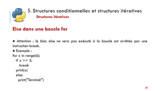 5. Structures conditionnelles et structures itératives
Structures itératives
41
Else dans une boucle for
● Attention : le bloc else ne sera pas exécuté si la boucle est arrêtée par une
instruction break.
● Exemple :
for x in range(6):
if x == 3:
break
print(x)
else:
print("Terminé!")
 