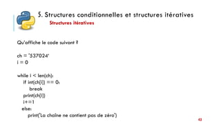 5. Structures conditionnelles et structures itératives
Structures itératives
43
Qu’affiche le code suivant ?
ch = '537024‘
i = 0
while i < len(ch):
if int(ch[i]) == 0:
break
print(ch[i])
i+=1
else:
print('La chaîne ne contient pas de zéro')
 