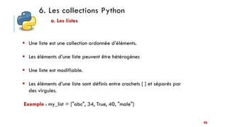6. Les collections Python
a. Les listes
 Une liste est une collection ordonnée d’éléments.
 Les éléments d’une liste peuvent être hétérogènes
 Une liste est modifiable.
 Les éléments d’une liste sont définis entre crochets [ ] et séparés par
des virgules.
Exemple : my_list = ["abc", 34, True, 40, "male"]
46
 