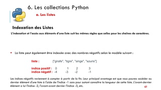 6. Les collections Python
a. Les listes
 La liste peut également être indexée avec des nombres négatifs selon le modèle suivant :
liste : ["girafe", "tigre", "singe", "souris"]
indice positif : 0 1 2 3
indice négatif : -4 -3 -2 -1
Les indices négatifs reviennent à compter à partir de la fin. Leur principal avantage est que vous pouvez accéder au
dernier élément d'une liste à l'aide de l'indice -1 sans pour autant connaître la longueur de cette liste. L'avant-dernier
élément a lui l'indice -2, l'avant-avant dernier l'indice -3, etc.
Indexation des Listes
L’indexation et l’accès aux éléments d’une liste suit les mêmes règles que celles pour les chaînes de caractères.
47
 