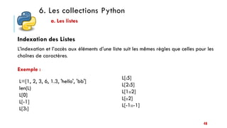 6. Les collections Python
a. Les listes
Indexation des Listes
L’indexation et l’accès aux éléments d’une liste suit les mêmes règles que celles pour les
chaînes de caractères.
Exemple :
L=[1, 2, 3, 6, 1.3, 'hello', 'bb']
len(L)
L[0]
L[-1]
L[3:]
L[:5]
L[2:5]
L[1::2]
L[::2]
L[-1::-1]
48
 