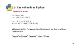 6. Les collections Python
49
Opérations sur les listes
L = [] ou L = list()
L = L + [3, 2] → L = [3, 2]
L = L * 2 → L = [3, 2 , 3, 2]
L = L + [4] * 3 → [3, 2, 3, 2, 4, 4, 4]
● On peut vérifier l’existence d’un élément dans une liste en utilisant
l’opérateur in.
"apple" in ["apple", "banana", "cherry"] True
 