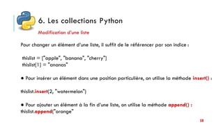 6. Les collections Python
50
Modification d’une liste
Pour changer un élément d’une liste, il suffit de le référencer par son indice :
thislist = ["apple", "banana", "cherry"]
thislist[1] = "ananas"
● Pour insérer un élément dans une position particulière, on utilise la méthode insert() :
thislist.insert(2, "watermelon")
● Pour ajouter un élément à la fin d’une liste, on utilise la méthode append() :
thislist.append("orange"
 