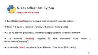 6. Les collections Python
51
Suppression d’un élément
● La méthode pop() permet de supprimer un élément selon son indice :
● thislist = ["apple", "banana", "cherry", "banana"] thislist.pop(2)
● Si on ne spécifie pas l'index, la méthode pop() supprime le dernier élément.
● La méthode remove() supprime la 1ère occurrence d’une valeur :
thislist.remove("banana")
● La méthode clear() supprime tous les éléments d’une liste : thislist.clear()
 