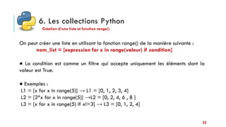 6. Les collections Python
53
Création d’une liste et fonction range()
On peut créer une liste en utilisant la fonction range() de la manière suivante :
nom_list = [expression for x in range(valeur) if condition]
● La condition est comme un filtre qui accepte uniquement les éléments dont la
valeur est True.
● Exemples :
L1 = [x for x in range(5)] → L1 = [0, 1, 2, 3, 4]
L2 = [2*x for x in range(5)] →L2 = [0, 2, 4, 6 , 8 ]
L3 = [x for x in range(5) if x!=3] → L3 = [0, 1, 2, 4]
 