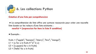 6. Les collections Python
54
Création d’une liste par compréhension
● La compréhension de liste offre une syntaxe raccourcie pour créer une nouvelle
liste basée sur les valeurs d'une liste existante :
newlist = [expression for item in liste if condition]
● Exemple :
fruits = ["apple", "banana", "cherry", "kiwi", "mango"]
L1 = [x for x in fruits if "a" in x]
L2 = [x.upper() for x in fruits]
L3 = ['hello' for x in fruits]
 