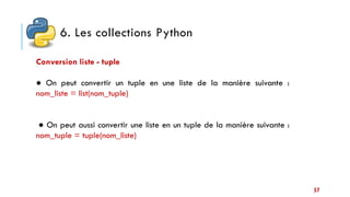 6. Les collections Python
57
Conversion liste - tuple
● On peut convertir un tuple en une liste de la manière suivante :
nom_liste = list(nom_tuple)
● On peut aussi convertir une liste en un tuple de la manière suivante :
nom_tuple = tuple(nom_liste)
 