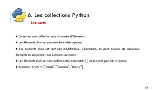 6. Les collections Python
58
● Un set est une collection non ordonnée d’éléments.
● Les éléments d’un set peuvent être hétérogènes.
● Les éléments d’un set sont non modifiables. Cependant, on peut ajouter de nouveaux
éléments ou supprimer des éléments existants.
● Les éléments d’un set sont définis entre accolades { } et séparés par des virgules.
● Exemple : fruits = {"apple", "banana", "cherry"}
Les sets
 