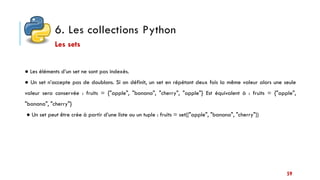 6. Les collections Python
59
● Les éléments d’un set ne sont pas indexés.
● Un set n’accepte pas de doublons. Si on définit, un set en répétant deux fois la même valeur alors une seule
valeur sera conservée : fruits = {"apple", "banana", "cherry", "apple"} Est équivalent à : fruits = {"apple",
"banana", "cherry"}
● Un set peut être crée à partir d’une liste ou un tuple : fruits = set(["apple", "banana", "cherry"])
Les sets
 