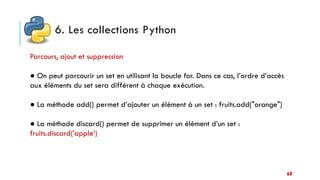 6. Les collections Python
60
Parcours, ajout et suppression
● On peut parcourir un set en utilisant la boucle for. Dans ce cas, l’ordre d’accès
aux éléments du set sera différent à chaque exécution.
● La méthode add() permet d’ajouter un élément à un set : fruits.add("orange")
● La méthode discard() permet de supprimer un élément d’un set :
fruits.discard('apple‘)
 