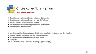 6. Les collections Python
61
● Un dictionnaire est une collection ordonnée d’éléments.
● Un dictionnaire est une collection de type clé/valeurs.
● Les clés dans un dictionnaire sont uniques.
● Les éléments d’un dictionnaire peuvent être hétérogènes.
● Un dictionnaire est modifiable
● Les éléments d’un dictionnaire sont définis entre accolades et séparés par des virgules.
● Chaque élément est définie par une clé et une valeur.
● La clé et la valeur sont séparés par deux points.
● Exemple :
car = { "brand": "Ford", "model": "Mustang", "year": 1964 }
Les dictionnaires
 