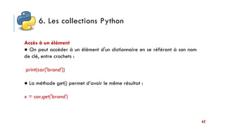 6. Les collections Python
62
Accès à un élément
● On peut accéder à un élément d'un dictionnaire en se référant à son nom
de clé, entre crochets :
print(car['brand'])
● La méthode get() permet d’avoir le même résultat :
x = car.get('brand')
 