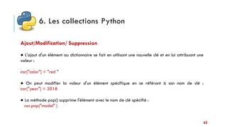 6. Les collections Python
63
Ajout/Modification/ Suppression
● L'ajout d'un élément au dictionnaire se fait en utilisant une nouvelle clé et en lui attribuant une
valeur :
car["color"] = "red "
● On peut modifier la valeur d'un élément spécifique en se référant à son nom de clé :
car["year"] = 2018
● La méthode pop() supprime l'élément avec le nom de clé spécifié :
car.pop("model" )
 