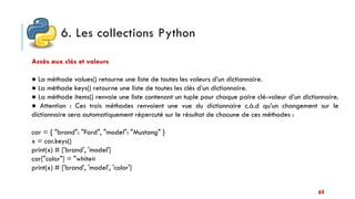 6. Les collections Python
64
Accès aux clés et valeurs
● La méthode values() retourne une liste de toutes les valeurs d’un dictionnaire.
● La méthode keys() retourne une liste de toutes les clés d’un dictionnaire.
● La méthode items() renvoie une liste contenant un tuple pour chaque paire clé-valeur d’un dictionnaire.
● Attention : Ces trois méthodes renvoient une vue du dictionnaire c.à.d qu’un changement sur le
dictionnaire sera automatiquement répercuté sur le résultat de chacune de ces méthodes :
car = { "brand": "Ford", "model": "Mustang" }
x = car.keys()
print(x) # ['brand', 'model']
car["color"] = "white«
print(x) # ['brand', 'model', 'color']
 