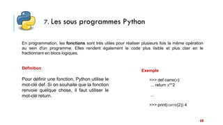 68
7. Les sous programmes Python
En programmation, les fonctions sont très utiles pour réaliser plusieurs fois la même opération
au sein d'un programme. Elles rendent également le code plus lisible et plus clair en le
fractionnant en blocs logiques.
Définition
>>> def carre(x):
... return x**2
...
>>> print(carre(2)) 4
Pour définir une fonction, Python utilise le
mot-clé def. Si on souhaite que la fonction
renvoie quelque chose, il faut utiliser le
mot-clé return.
Exemple
 