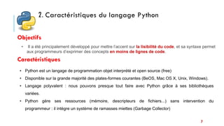 7
• Python est un langage de programmation objet interprété et open source (free)
• Disponible sur la grande majorité des plates-formes courantes (BeOS, Mac OS X, Unix, Windows).
• Langage polyvalent : nous pouvons presque tout faire avec Python grâce à ses bibliothèques
variées.
• Python gère ses ressources (mémoire, descripteurs de fichiers...) sans intervention du
programmeur : il intègre un système de ramasses miettes (Garbage Collector)
• Il a été principalement développé pour mettre l’accent sur la lisibilité du code, et sa syntaxe permet
aux programmeurs d’exprimer des concepts en moins de lignes de code.
Objectifs
2. Caractéristiques du langage Python
Caractéristiques
 
