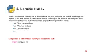 6. Librairie Numpy
NumPy (Numerical Python) est la bibliothèque la plus populaire de calcul scientifique en
Python. Ainsi, elle permet d’effectuer les calculs scientifiques de base et de manipuler assez
facilement les tableaux multidimensionnels. En gros NumPy permet de faire :
 de l’Analyse numérique
 de l’Algèbre Linéaire
 du Calcul matriciel
 …
L’import de la bibliothèque NumPy se fait comme suit :
import numpy as np
70
 