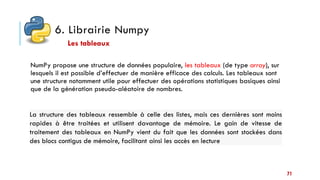 6. Librairie Numpy
NumPy propose une structure de données populaire, les tableaux (de type array), sur
lesquels il est possible d’effectuer de manière efficace des calculs. Les tableaux sont
une structure notamment utile pour effectuer des opérations statistiques basiques ainsi
que de la génération pseudo-aléatoire de nombres.
Les tableaux
La structure des tableaux ressemble à celle des listes, mais ces dernières sont moins
rapides à être traitées et utilisent davantage de mémoire. Le gain de vitesse de
traitement des tableaux en NumPy vient du fait que les données sont stockées dans
des blocs contigus de mémoire, facilitant ainsi les accès en lecture
71
 