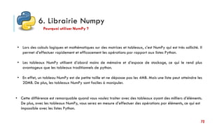 6. Librairie Numpy
• Lors des calculs logiques et mathématiques sur des matrices et tableaux, c’est NumPy qui est très sollicité. Il
permet d’effectuer rapidement et efficacement les opérations par rapport aux listes Python.
• Les tableaux NumPy utilisent d’abord moins de mémoire et d’espace de stockage, ce qui le rend plus
avantageux que les tableaux traditionnels de python.
• En effet, un tableau NumPy est de petite taille et ne dépasse pas les 4MB. Mais une liste peut atteindre les
20MB. De plus, les tableaux NumPy sont faciles à manipuler.
Pourquoi utiliser NumPy ?
• Cette différence est remarquable quand vous voulez traiter avec des tableaux ayant des milliers d’éléments.
De plus, avec les tableaux NumPy, vous serez en mesure d’effectuer des opérations par éléments, ce qui est
impossible avec les listes Python.
72
 