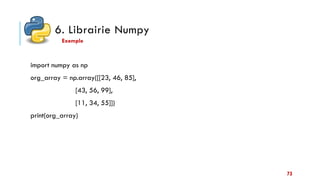 6. Librairie Numpy
import numpy as np
org_array = np.array([[23, 46, 85],
[43, 56, 99],
[11, 34, 55]])
print(org_array)
Exemple
73
 