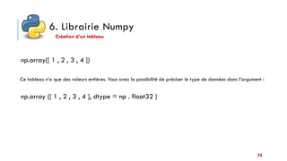 6. Librairie Numpy
Création d’un tableau
np.array([ 1 , 2 , 3 , 4 ])
Ce tableau n’a que des valeurs entières. Vous avez la possibilité de préciser le type de données dans l’argument :
np.array ([ 1 , 2 , 3 , 4 ], dtype = np . float32 )
74
 