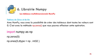 6. Librairie Numpy
Les tableaux multidimensionnels NumPy
Tableau de Zéros et de Un
Avec NumPy, vous avez la possibilité de créer des tableaux dont toutes les valeurs sont
0. C’est avec la méthode np.zeros() que vous pouvez effectuer cette opération.
import numpy as np
np.zeros(5)
np.ones(5,dtype = np . int32 )
75
 