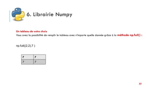 6. Librairie Numpy
Un tableau de votre choix
Vous avez la possibilité de remplir le tableau avec n’importe quelle donnée grâce à la méthode np.full() :
np.full((2,2),7 )
7 7
7 7
77
 