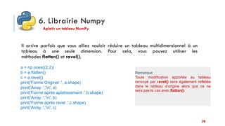 6. Librairie Numpy
Il arrive parfois que vous alliez vouloir réduire un tableau multidimensionnel à un
tableau à une seule dimension. Pour cela, vous pouvez utiliser les
méthodes flatten() et ravel().
Aplatir un tableau NumPy
a = np.ones((2,2))
b = a.flatten()
c = a.ravel()
print('Forme Original :', a.shape)
print('Array :','n', a)
print('Forme après aplatissement :',b.shape)
print('Array :','n', b)
print('Forme après ravel :',c.shape)
print('Array :','n', c)
Remarque
Toute modification apportée au tableau
renvoyé par ravel() sera également reflétée
dans le tableau d’origine alors que ce ne
sera pas le cas avec flatten().
79
 