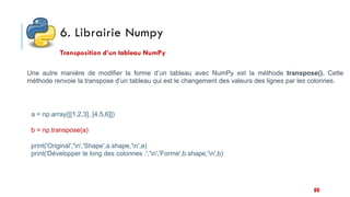 6. Librairie Numpy
Transposition d’un tableau NumPy
Une autre manière de modifier la forme d’un tableau avec NumPy est la méthode transpose(). Cette
méthode renvoie la transpose d’un tableau qui est le changement des valeurs des lignes par les colonnes.
a = np.array([[1,2,3], [4,5,6]])
b = np.transpose(a)
print('Original','n','Shape',a.shape,'n',a)
print('Développer le long des colonnes :','n','Forme',b.shape,'n',b)
80
 