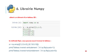 6. Librairie Numpy
obtenir un élément d’un tableau 2D :
la méthode flip(), vous pouvez aussi inverser le tableau :
a = np.array([[1,2,3,4,5], [6,7,8,9,10]])
print('Tableau inversé verticalement :','n',np.flip(a,axis=1))
print('Tableau inversé horizontalement :','n',np.flip(a,axis=0)) 83
 